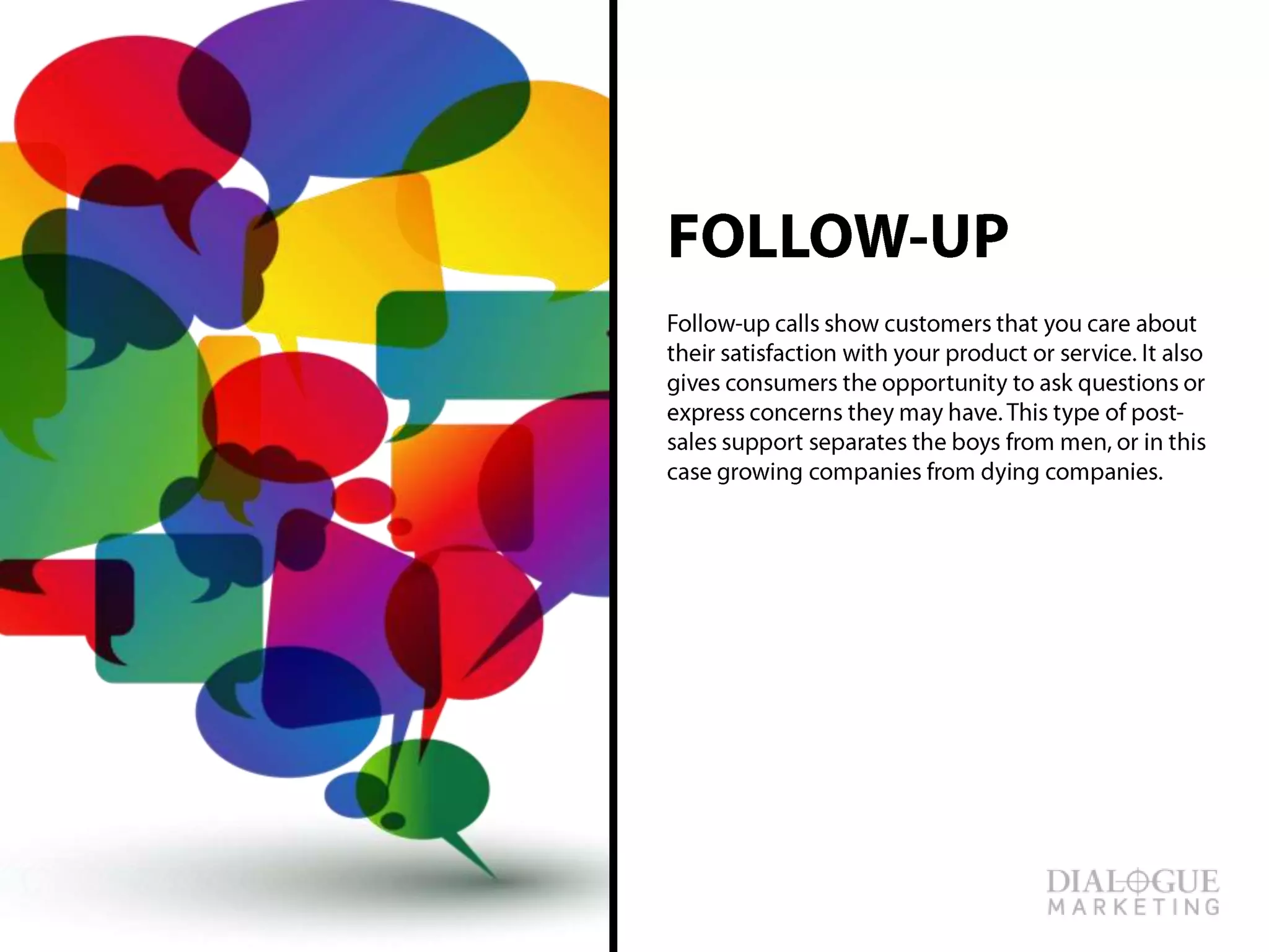FOLLOW-UP
Follow-up calls show customers that you care
about their satisfaction with your product or
service. It also gives consumers the opportunity
to ask questions or express concerns they may
have. This type of post-sales support separates
the boys from men, or in this case growing
companies from dying companies.
 