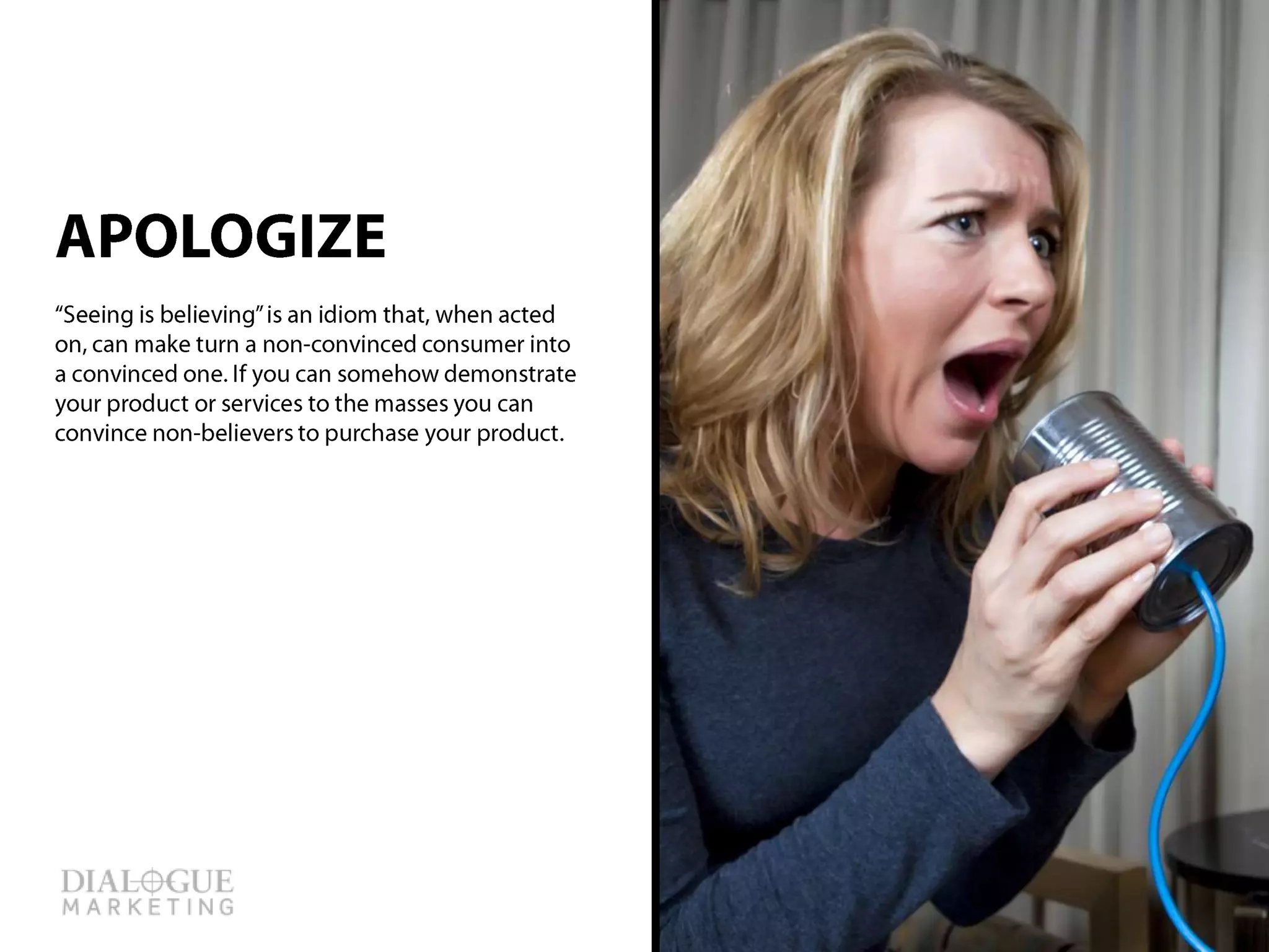 When angry customers call to complain about a
product or service the first thing to do is apologize
for the inconvenience. An apology goes a long way,
when it’s done right.
APOLOGIZE
 