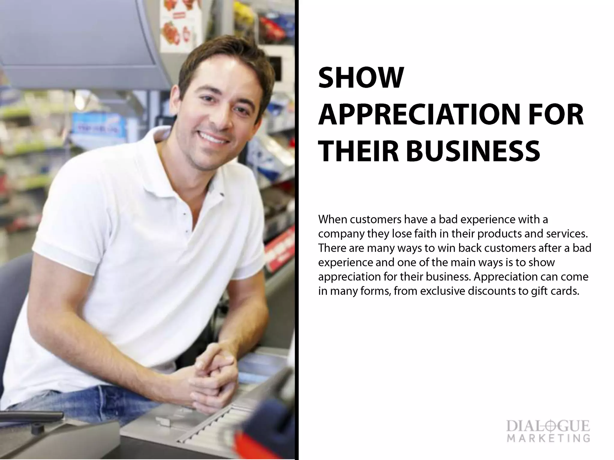 SHOW APPRECIATION
FOR THEIR BUSINESS
When customers have a bad experience with a
company they lose faith in their products and
services. There are many ways to win back
customers after a bad experience and one of the
main ways is to show appreciation for their
business. Appreciation can come in many forms,
from exclusive discounts to gift cards.
 