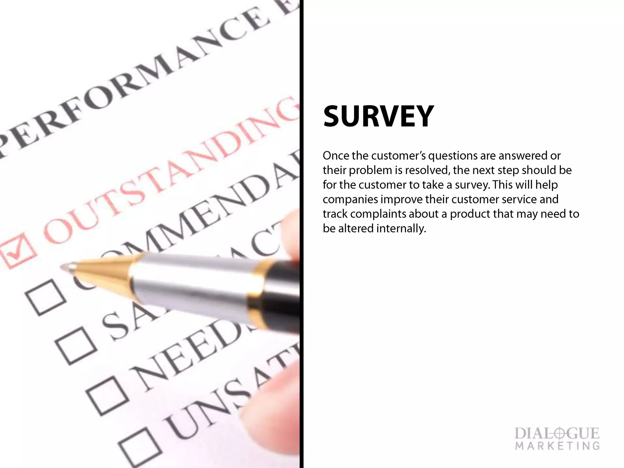 SURVEY
Once the customer’s questions are answered or
their problem is resolved, the next step should
be for the customer to take a survey. This will
help companies improve their customer service
and track complaints about a product that may
need to be altered internally.
 