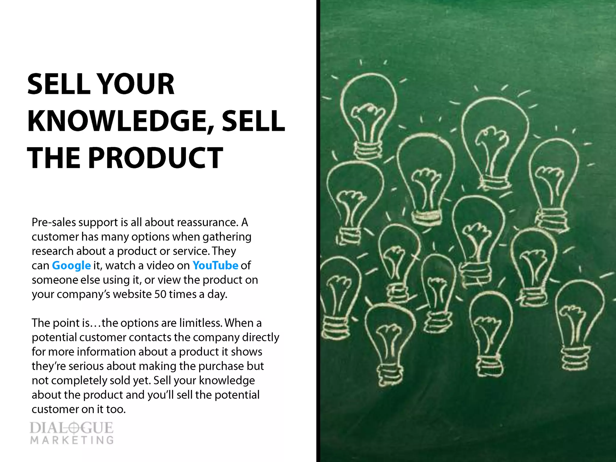 Pre-sales support is all about reassurance. A
customer has many options when gathering
research about a product or service. They
can Google it, watch a video on YouTube of
someone else using it, or view the product on
your company’s website 50 times a day.
The point is…the options are limitless. When a
potential customer contacts the company
directly for more information about a product it
shows they’re serious about making the
purchase but not completely sold yet. Sell your
knowledge about the product and you’ll sell the
potential customer on it too.
SELL YOUR
KNOWLEDGE, SELL
THE PRODUCT
 