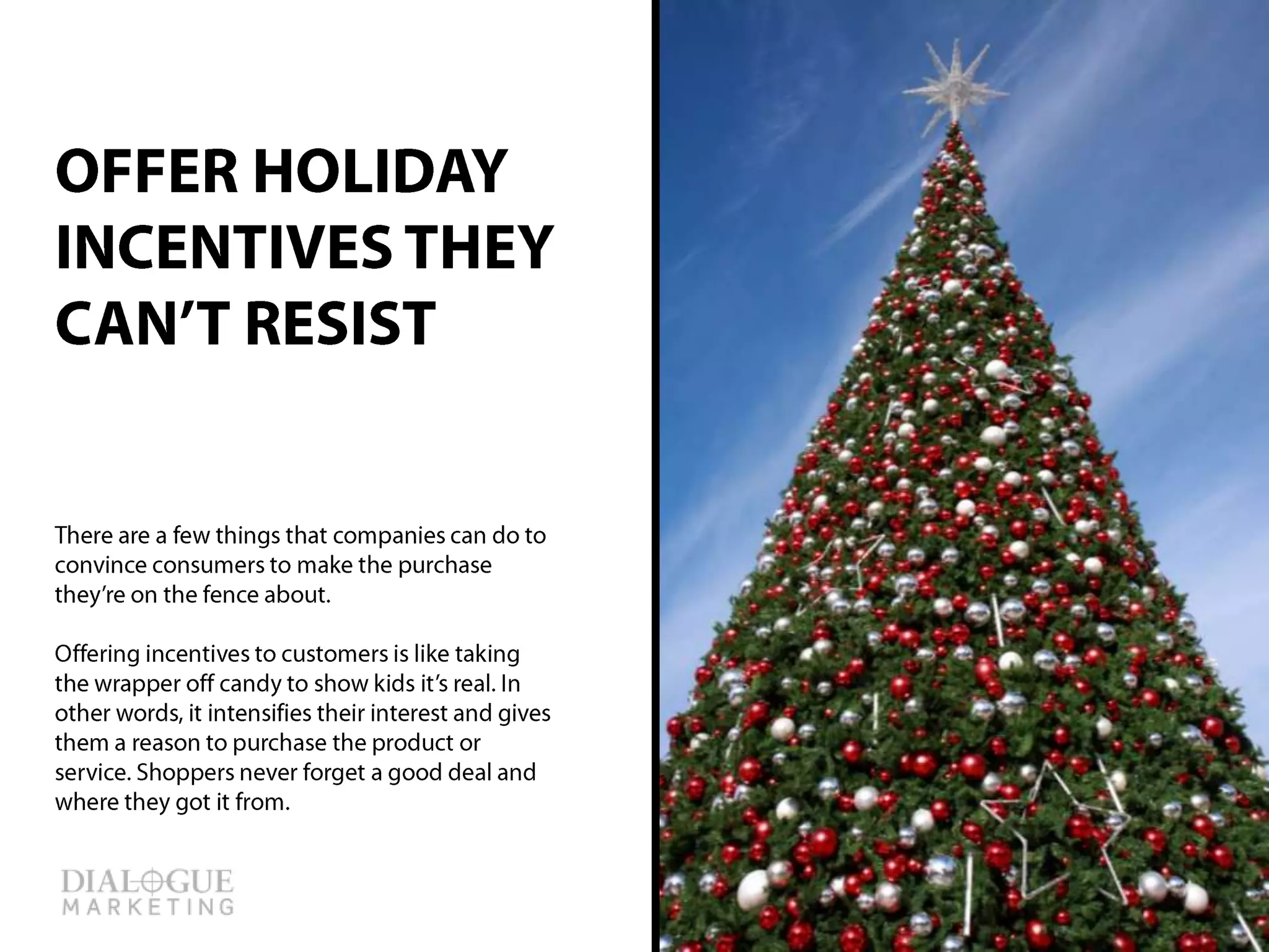 There are a few things that companies can do
to convince consumers to make the purchase
they’re on the fence about.
Offering incentives to customers is like taking
the wrapper off candy to show kids it’s real. In
other words, it intensifies their interest and
gives them a reason to purchase the product
or service. Shoppers never forget a good deal
and where they got it from.
OFFER HOLIDAY
INCENTIVES THEY
CAN’T RESIST
 