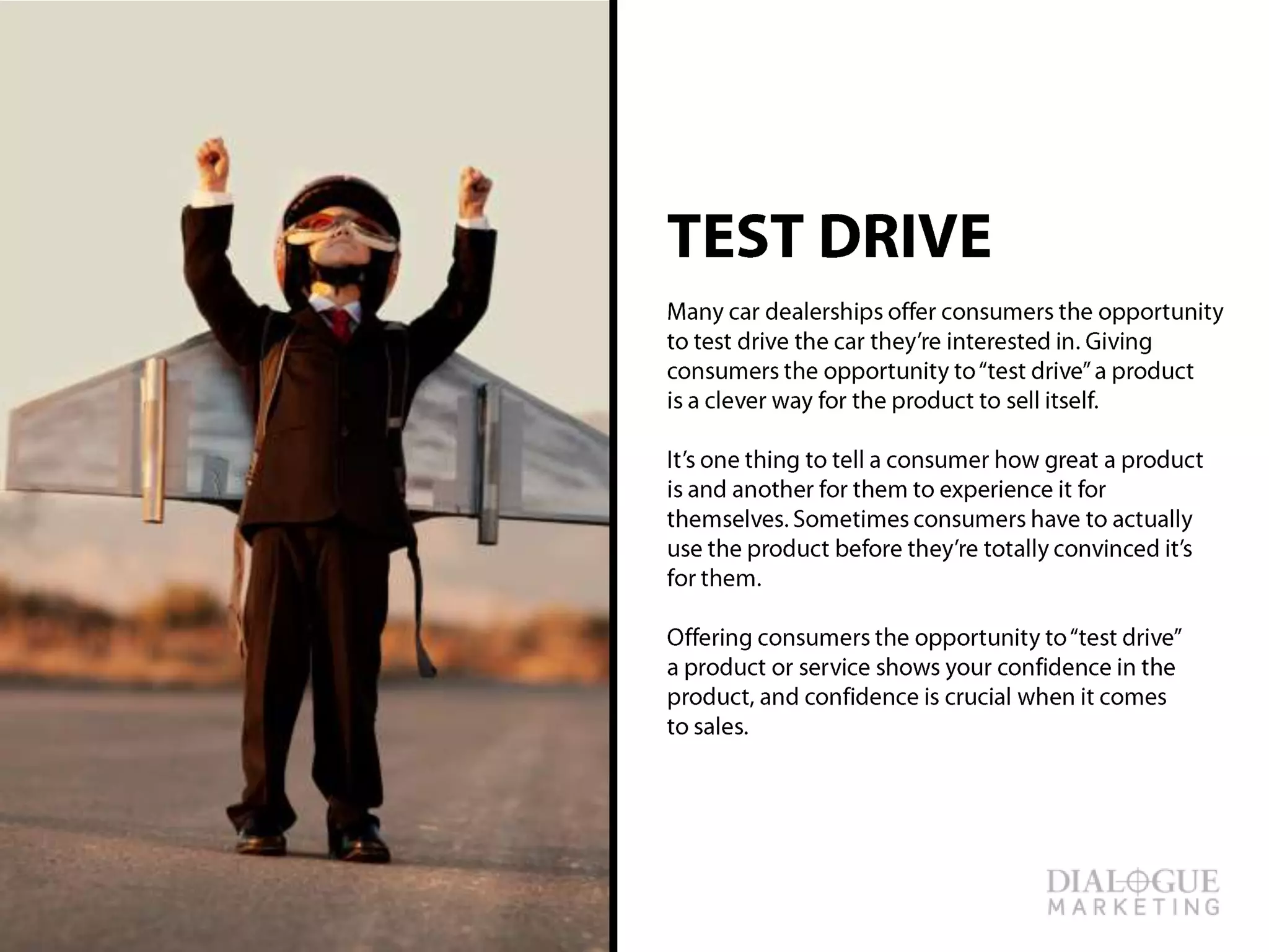 TEST DRIVE
Many car dealerships offer consumers the
opportunity to test drive the car they’re interested
in. Giving consumers the opportunity to “test drive”
a product is a clever way for the product to sell
itself.
It’s one thing to tell a consumer how great a
product is and another for them to experience it for
themselves. Sometimes consumers have to
actually use the product before they’re totally
convinced it’s for them.
Offering consumers the opportunity to “test drive”
a product or service shows your confidence in the
product, and confidence is crucial when it comes
to sales.
 