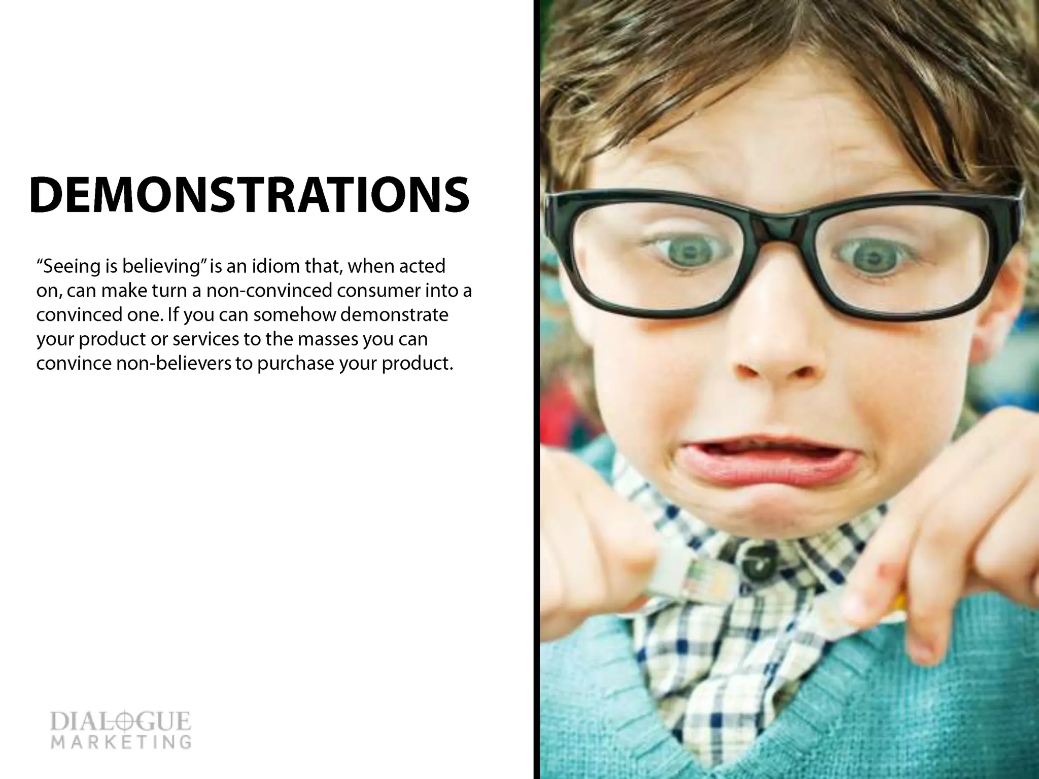 “Seeing is believing” is an idiom that, when acted
on, can make turn a non-convinced consumer into
a convinced one. If you can somehow
demonstrate your product or services to the
masses, you can convince non-believers to
purchase your product.
DEMONSTRATIONS
 