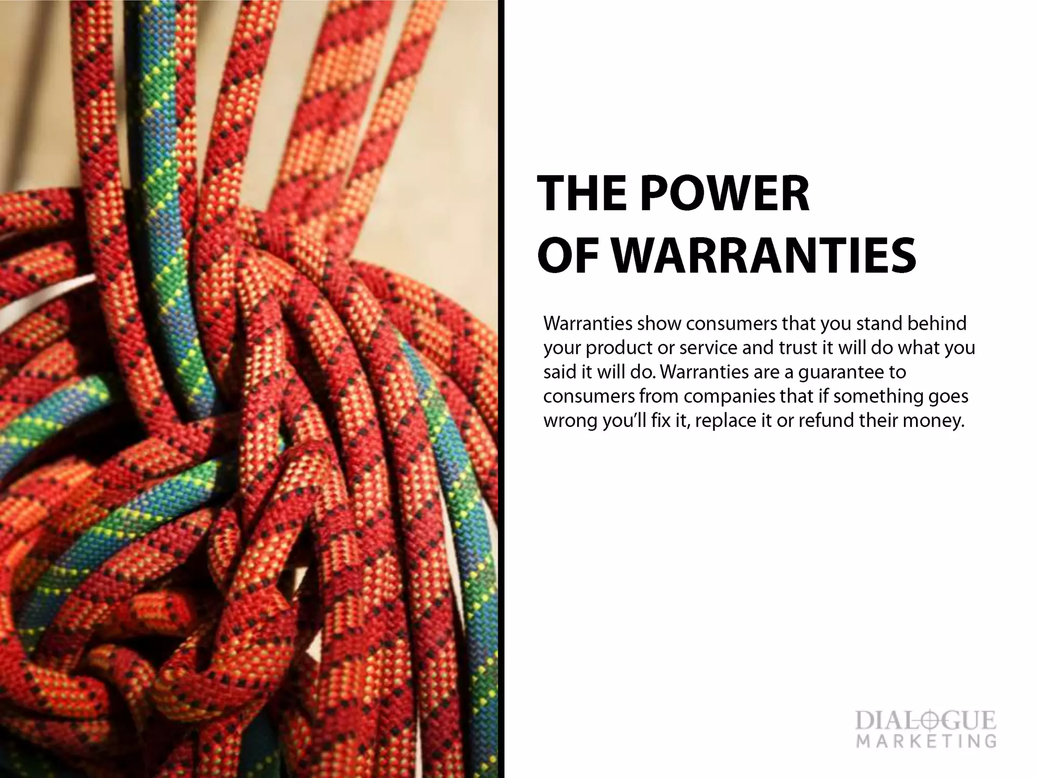 THE POWER
OF WARRANTIES
Warranties show consumers that you stand
behind your product or service and trust it will do
what you said it will do. Warranties are a
guarantee to consumers from companies that if
something goes wrong you’ll fix it, replace it or
refund their money.
 