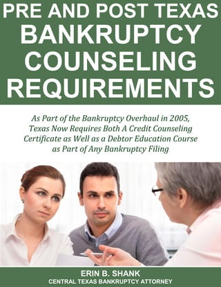 PRE AND POST TEXAS BANKRUPTCY COUNSELING REQUIREMENTS 
ERIN B. SHANK 
CENTRAL TEXAS BANKRUPTCY ATTORNEY 
As Part of the Bankruptcy Overhaul in 2005, Texas Now Requires Both A Credit Counseling Certificate as Well as a Debtor Education Course as Part of Any Bankruptcy Filing  