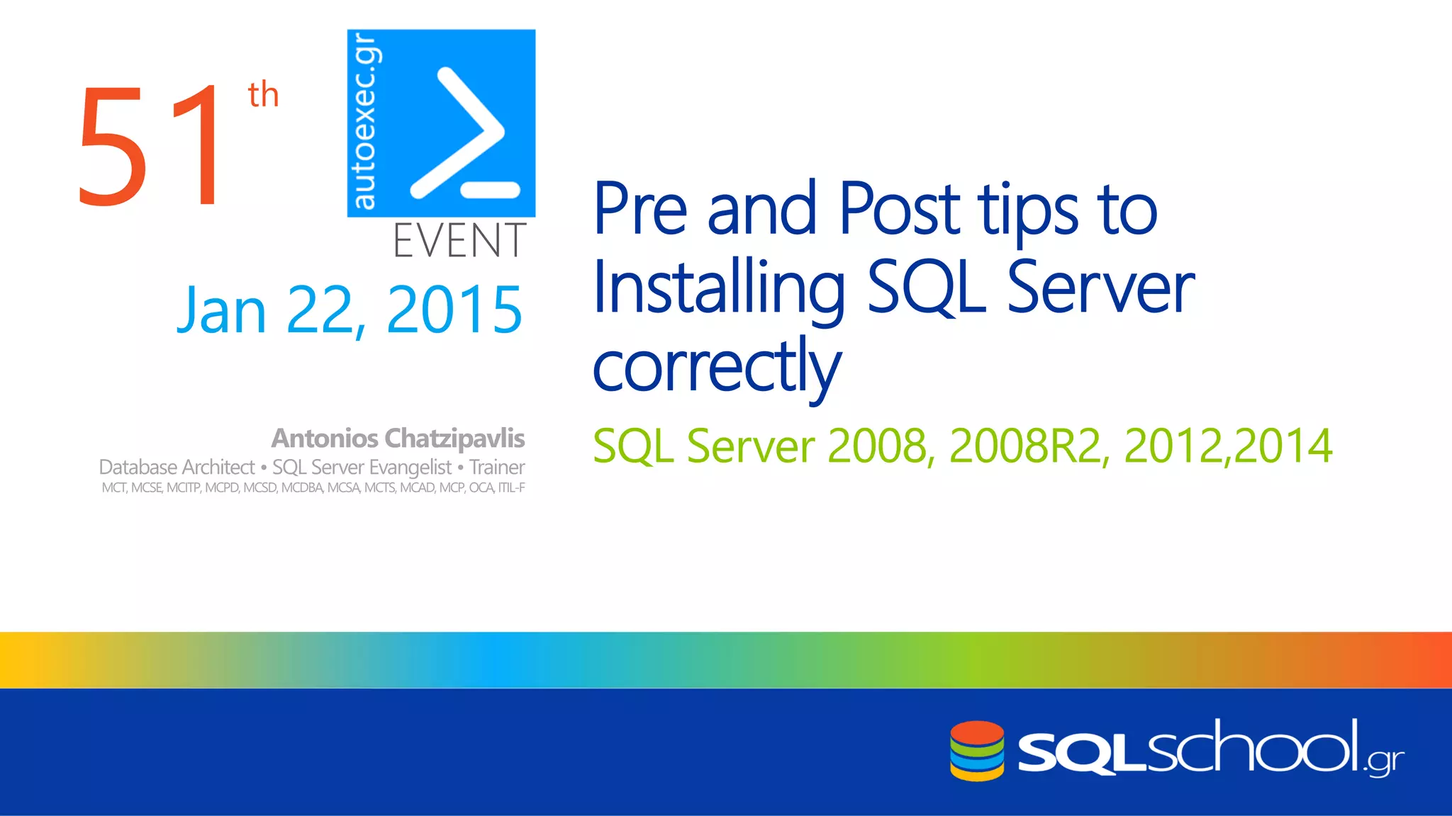 th EVENT Pre and Post tips to Installing SQL Server correctly SQL Server 2008, 2008R2, 2012,2014Antonios Chatzipavlis Database Architect • SQL Server Evangelist • Trainer MCT, MCSE, MCITP, MCPD,MCSD,MCDBA,MCSA,MCTS, MCAD,MCP, OCA,ITIL-F Jan 22, 2015 51 