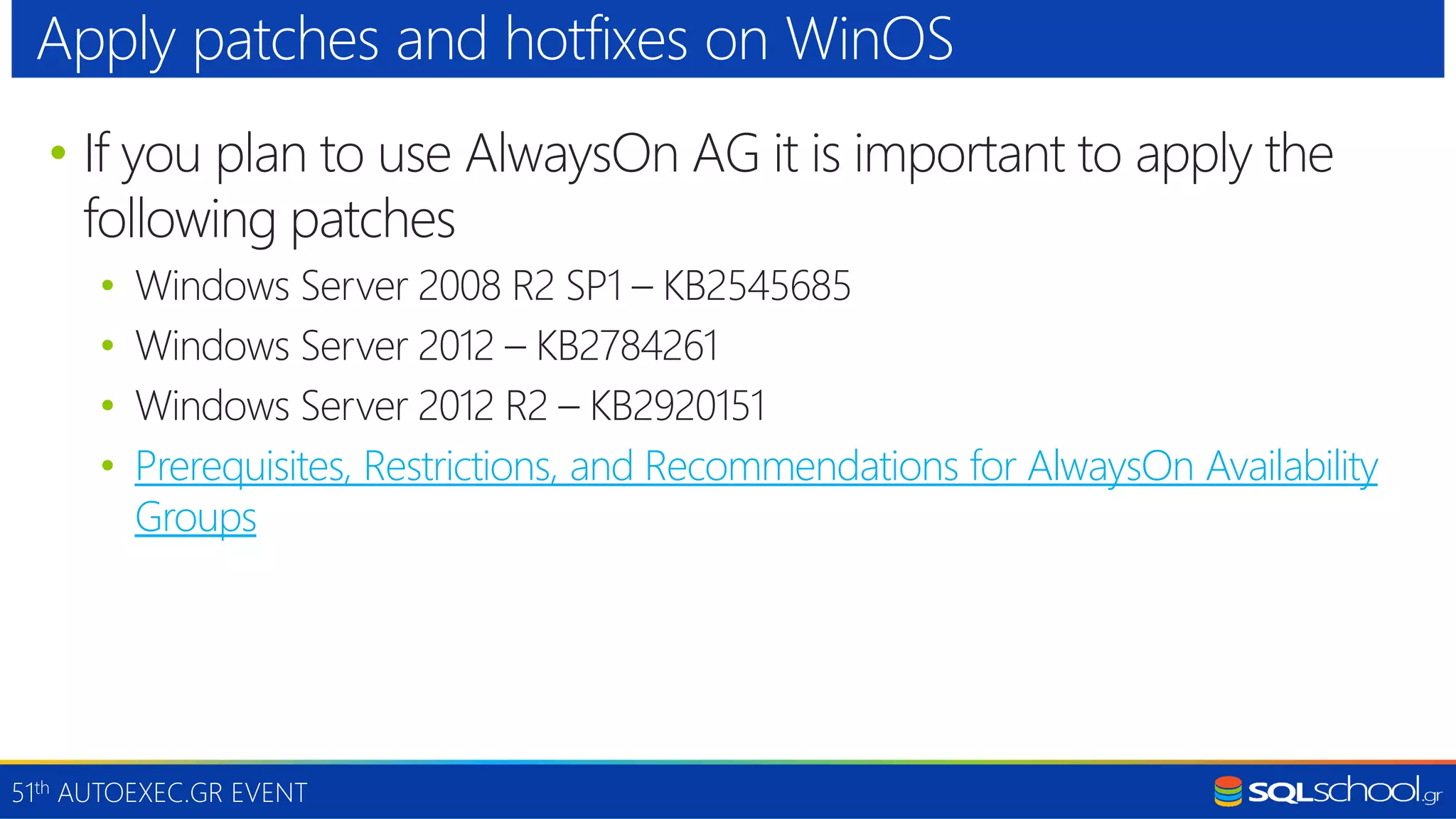 51th AUTOEXEC.GR EVENT • If you plan to use AlwaysOn AG it is important to apply the following patches • Windows Server 2008 R2 SP1 – KB2545685 • Windows Server 2012 – KB2784261 • Windows Server 2012 R2 – KB2920151 • Prerequisites, Restrictions, and Recommendations for AlwaysOn Availability Groups Apply patches and hotfixes on WinOS 
