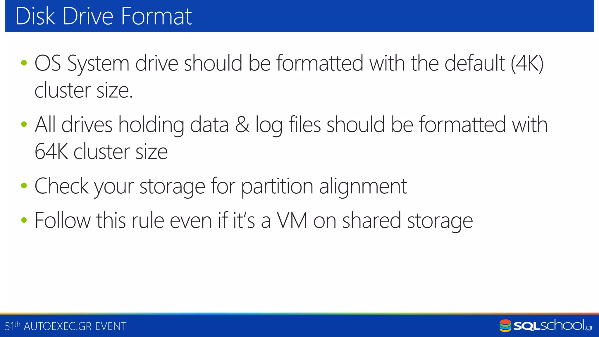51th AUTOEXEC.GR EVENT • OS System drive should be formatted with the default (4K) cluster size. • All drives holding data & log files should be formatted with 64K cluster size • Check your storage for partition alignment • Follow this rule even if it’s a VM on shared storage Disk Drive Format 