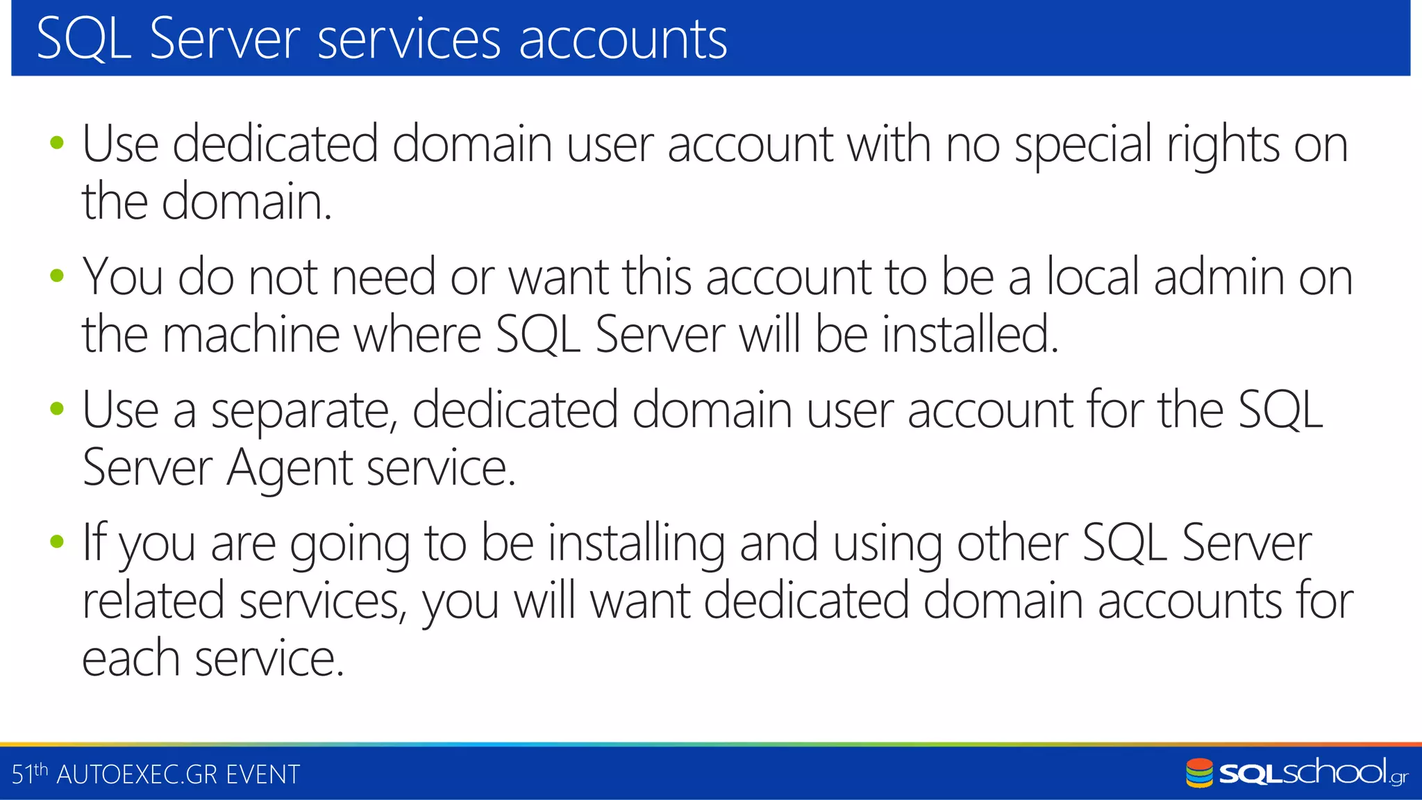 51th AUTOEXEC.GR EVENT • Use dedicated domain user account with no special rights on the domain. • You do not need or want this account to be a local admin on the machine where SQL Server will be installed. • Use a separate, dedicated domain user account for the SQL Server Agent service. • If you are going to be installing and using other SQL Server related services, you will want dedicated domain accounts for each service. SQL Server services accounts 