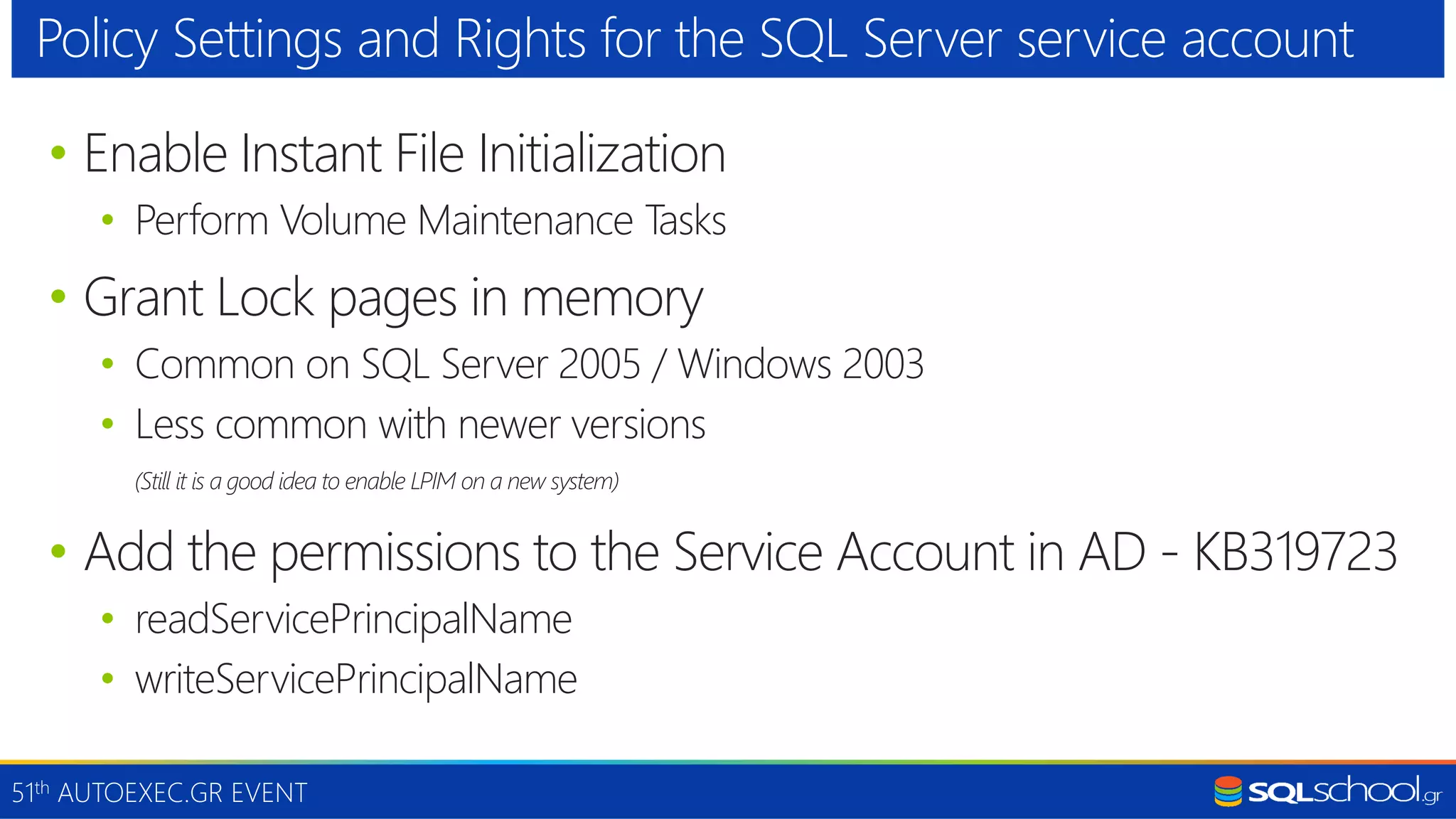 51th AUTOEXEC.GR EVENT • Enable Instant File Initialization • Perform Volume Maintenance Tasks • Grant Lock pages in memory • Common on SQL Server 2005 / Windows 2003 • Less common with newer versions (Still it is a good idea to enable LPIM on a new system) • Add the permissions to the Service Account in AD - KB319723 • readServicePrincipalName • writeServicePrincipalName Policy Settings and Rights for the SQL Server service account 