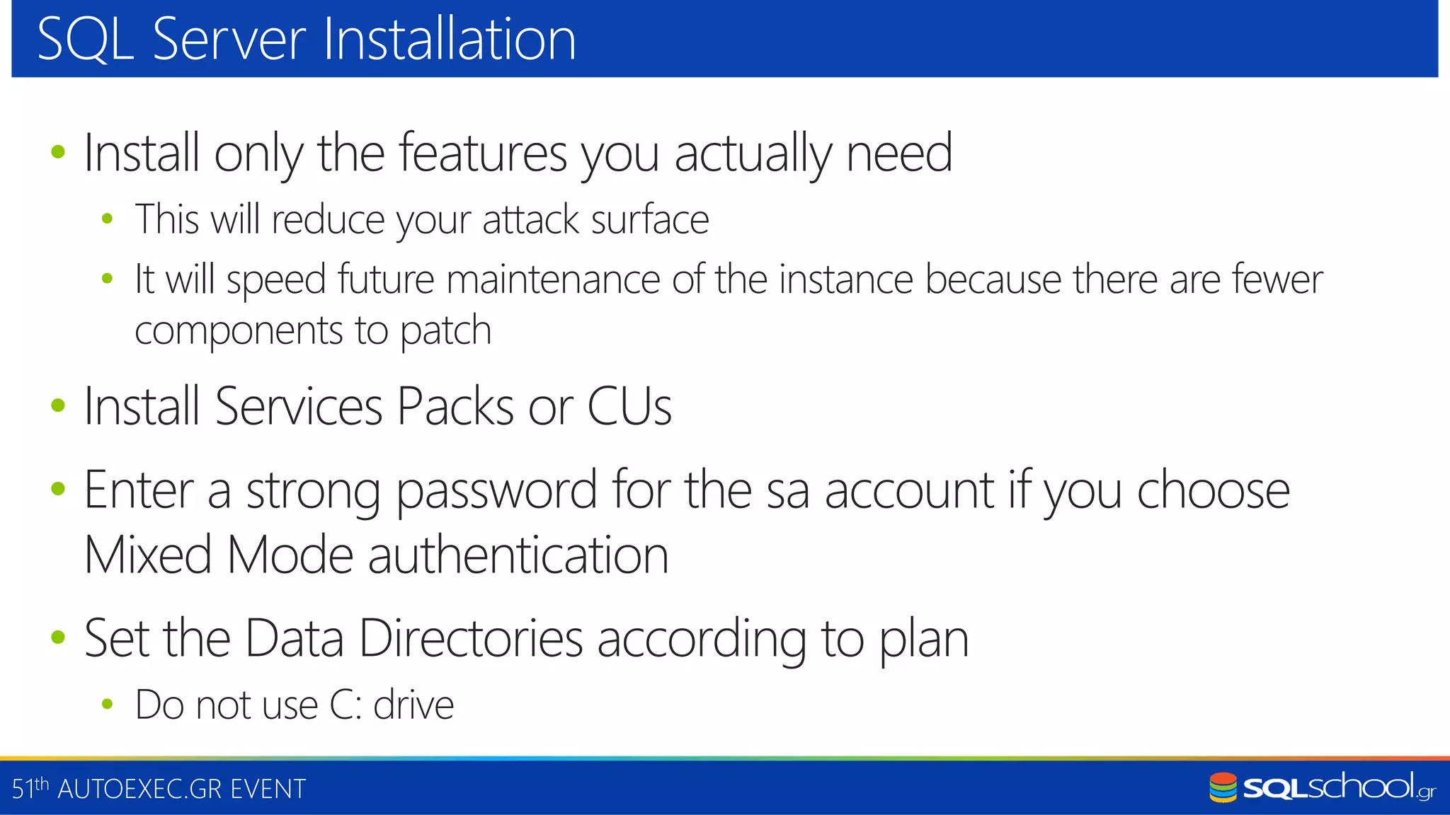 51th AUTOEXEC.GR EVENT • Install only the features you actually need • This will reduce your attack surface • It will speed future maintenance of the instance because there are fewer components to patch • Install Services Packs or CUs • Enter a strong password for the sa account if you choose Mixed Mode authentication • Set the Data Directories according to plan • Do not use C: drive SQL Server Installation 
