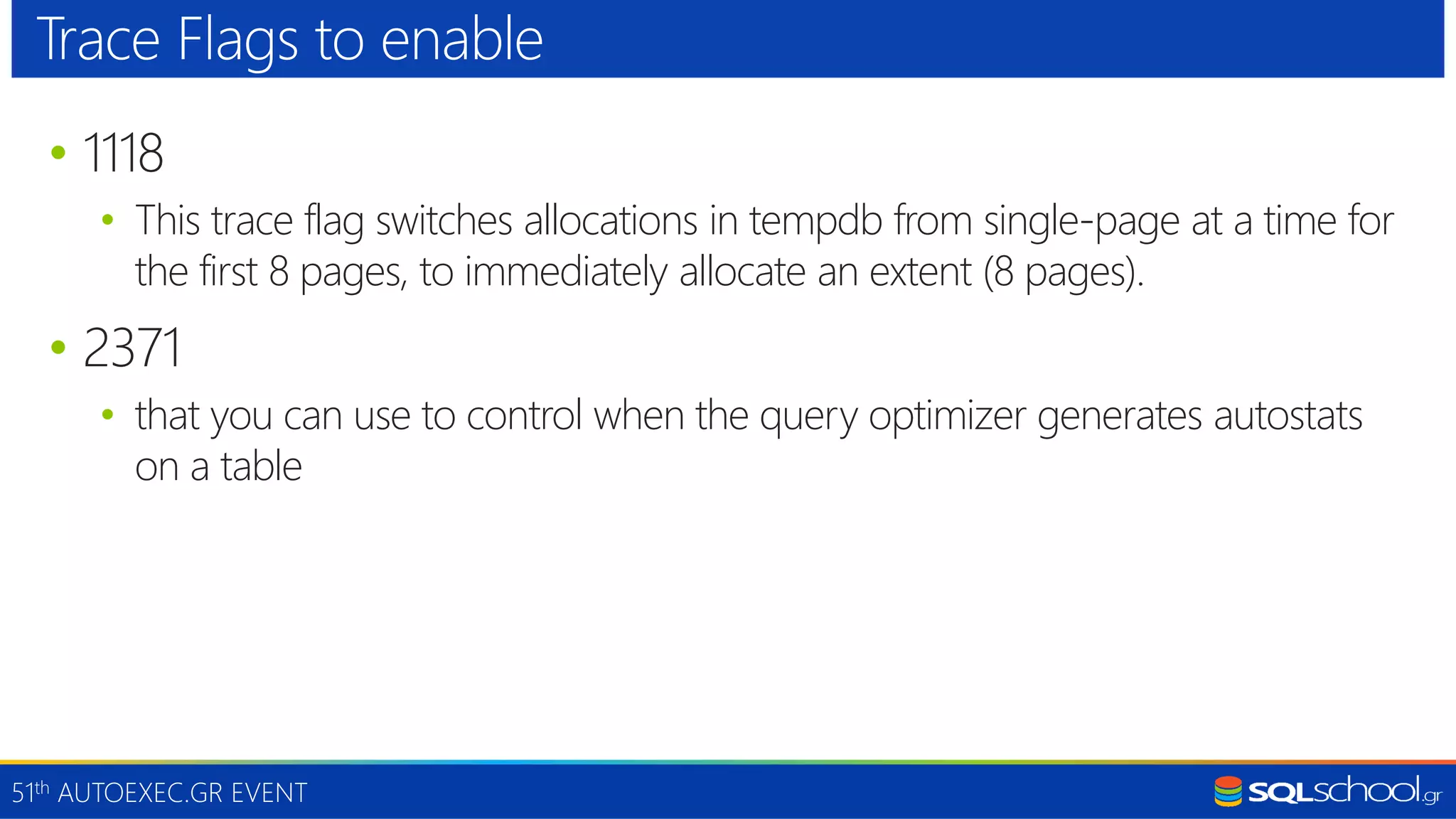 51th AUTOEXEC.GR EVENT • 1118 • This trace flag switches allocations in tempdb from single-page at a time for the first 8 pages, to immediately allocate an extent (8 pages). • 2371 • that you can use to control when the query optimizer generates autostats on a table Trace Flags to enable 