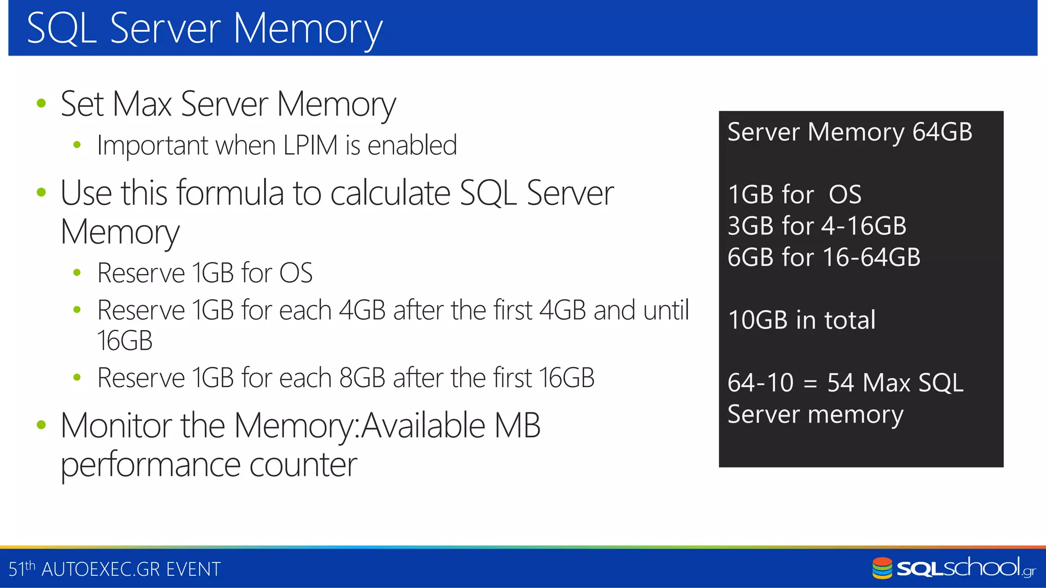 51th AUTOEXEC.GR EVENT • Set Max Server Memory • Important when LPIM is enabled • Use this formula to calculate SQL Server Memory • Reserve 1GB for OS • Reserve 1GB for each 4GB after the first 4GB and until 16GB • Reserve 1GB for each 8GB after the first 16GB • Monitor the Memory:Available MB performance counter SQL Server Memory Server Memory 64GB 1GB for OS 3GB for 4-16GB 6GB for 16-64GB 10GB in total 64-10 = 54 Max SQL Server memory 