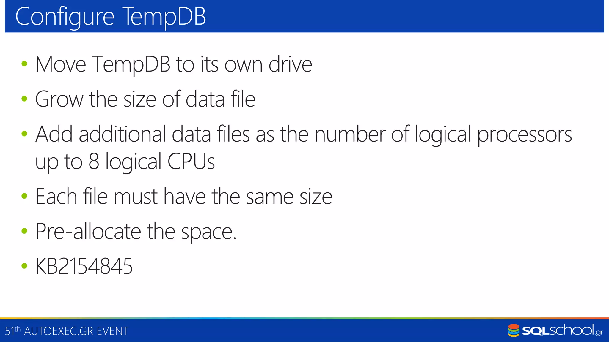 51th AUTOEXEC.GR EVENT • Move TempDB to its own drive • Grow the size of data file • Add additional data files as the number of logical processors up to 8 logical CPUs • Each file must have the same size • Pre-allocate the space. • KB2154845 Configure TempDB 