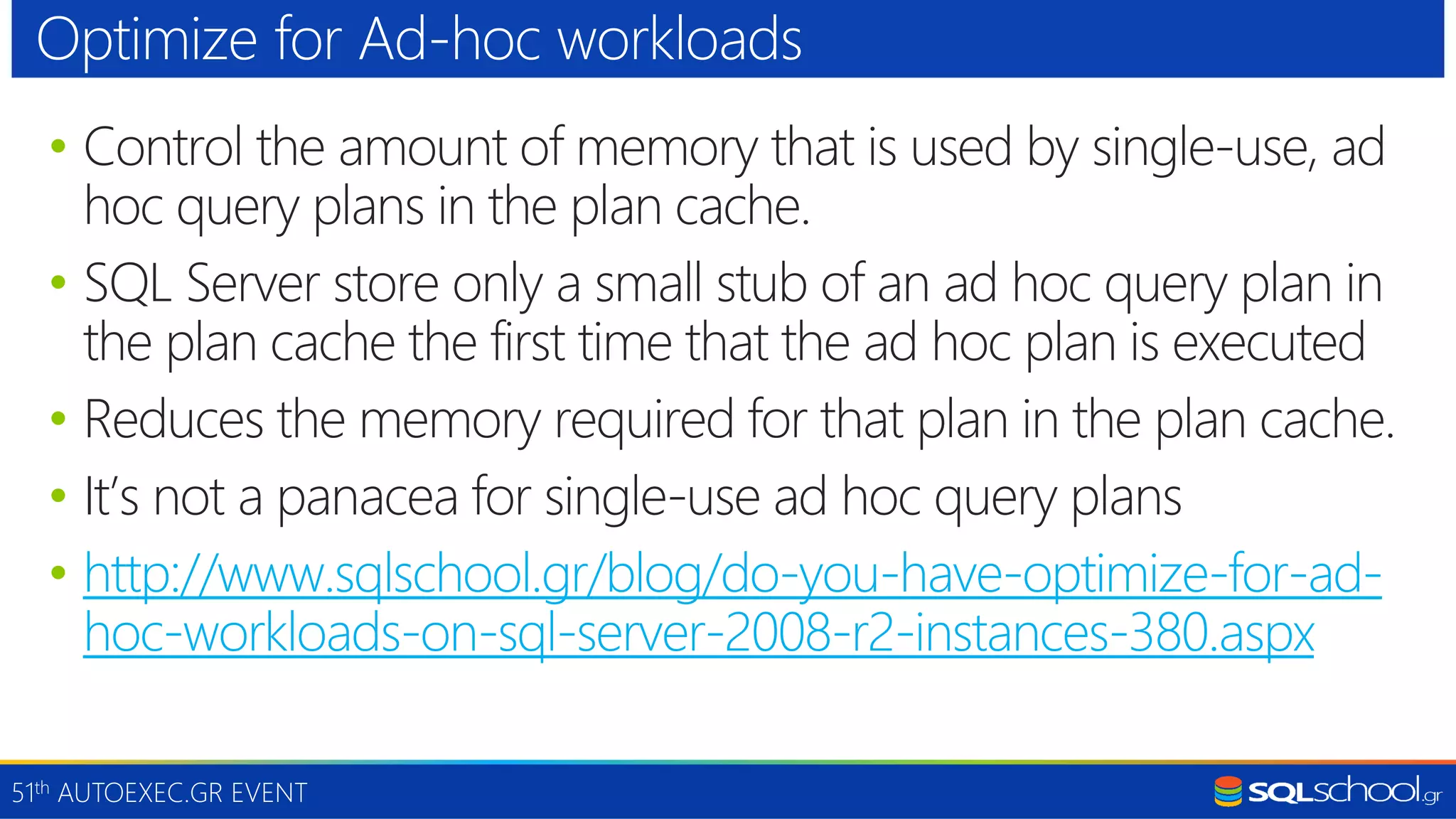51th AUTOEXEC.GR EVENT • Control the amount of memory that is used by single-use, ad hoc query plans in the plan cache. • SQL Server store only a small stub of an ad hoc query plan in the plan cache the first time that the ad hoc plan is executed • Reduces the memory required for that plan in the plan cache. • It’s not a panacea for single-use ad hoc query plans • http://www.sqlschool.gr/blog/do-you-have-optimize-for-ad- hoc-workloads-on-sql-server-2008-r2-instances-380.aspx Optimize for Ad-hoc workloads 