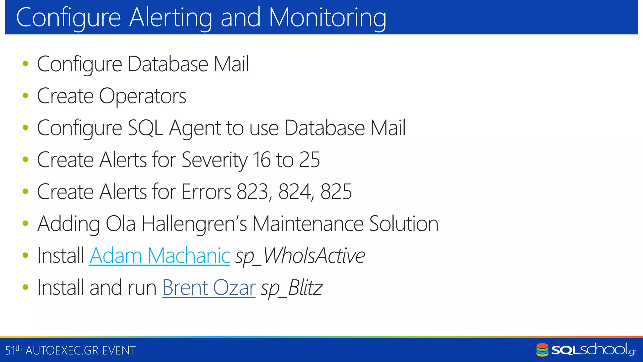 51th AUTOEXEC.GR EVENT • Configure Database Mail • Create Operators • Configure SQL Agent to use Database Mail • Create Alerts for Severity 16 to 25 • Create Alerts for Errors 823, 824, 825 • Adding Ola Hallengren’s Maintenance Solution • Install Adam Machanic sp_WhoIsActive • Install and run Brent Ozar sp_Blitz Configure Alerting and Monitoring 