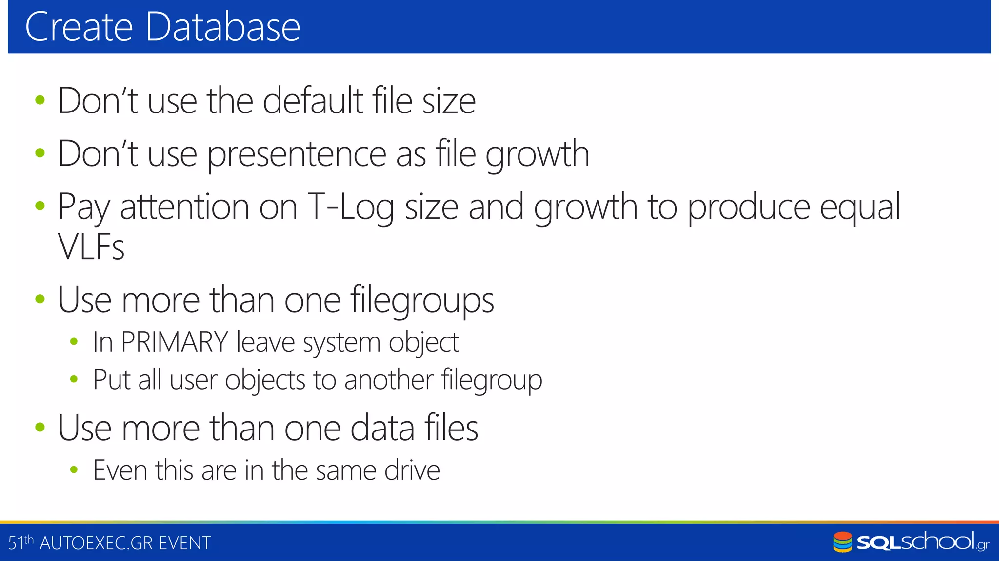 51th AUTOEXEC.GR EVENT • Don’t use the default file size • Don’t use presentence as file growth • Pay attention on T-Log size and growth to produce equal VLFs • Use more than one filegroups • In PRIMARY leave system object • Put all user objects to another filegroup • Use more than one data files • Even this are in the same drive Create Database 
