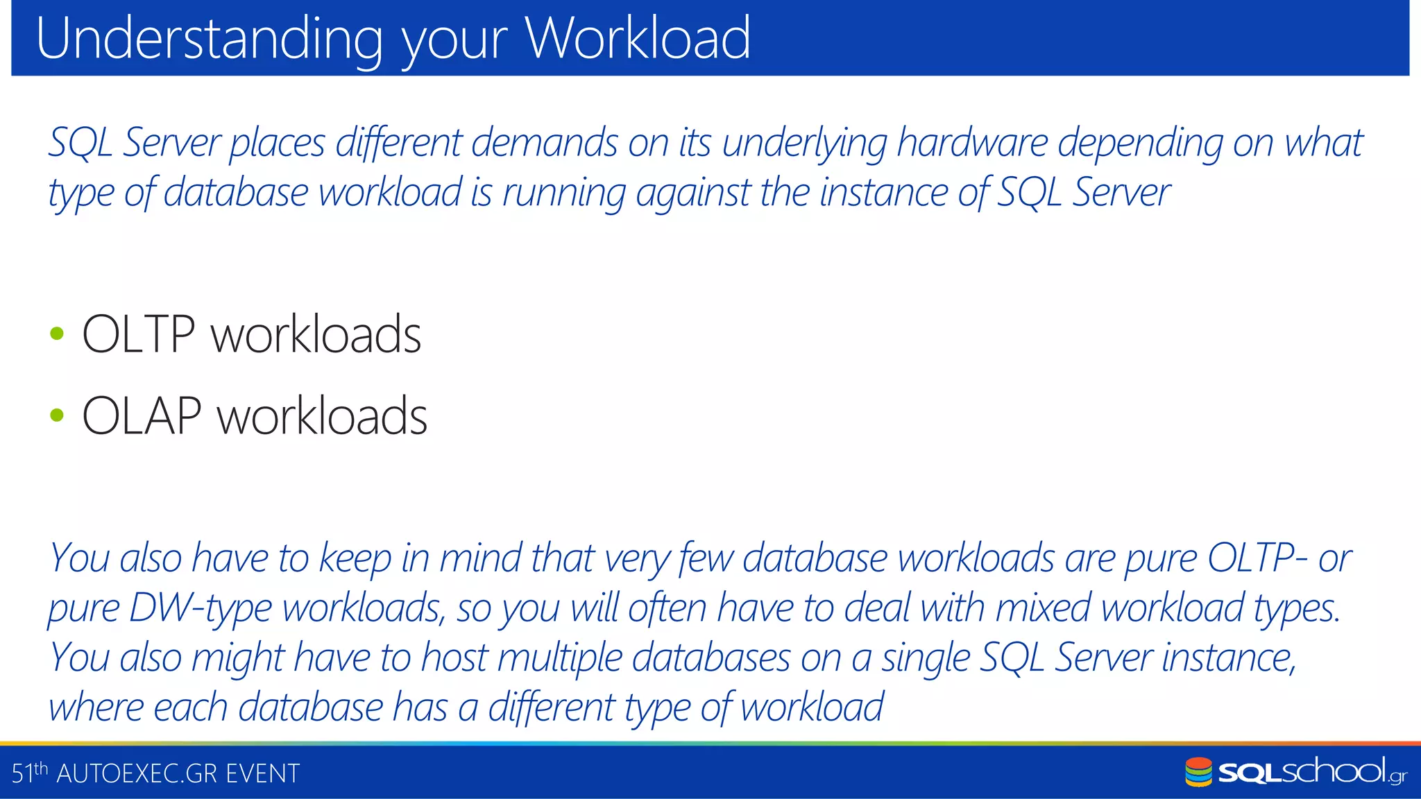 51th AUTOEXEC.GR EVENT SQL Server places different demands on its underlying hardware depending on what type of database workload is running against the instance of SQL Server • OLTP workloads • OLAP workloads You also have to keep in mind that very few database workloads are pure OLTP- or pure DW-type workloads, so you will often have to deal with mixed workload types. You also might have to host multiple databases on a single SQL Server instance, where each database has a different type of workload Understanding your Workload 