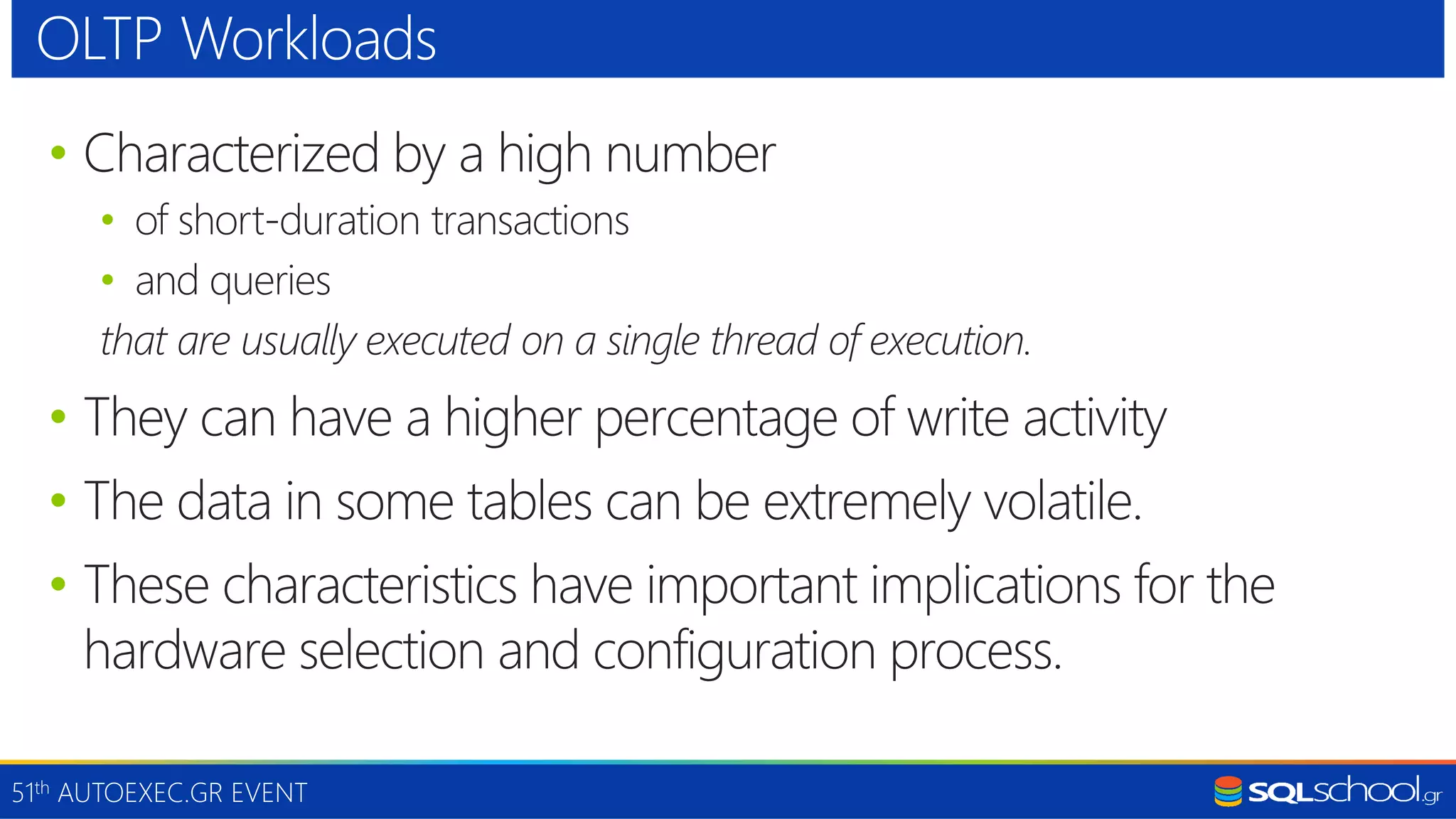 51th AUTOEXEC.GR EVENT • Characterized by a high number • of short-duration transactions • and queries that are usually executed on a single thread of execution. • They can have a higher percentage of write activity • The data in some tables can be extremely volatile. • These characteristics have important implications for the hardware selection and configuration process. OLTP Workloads 