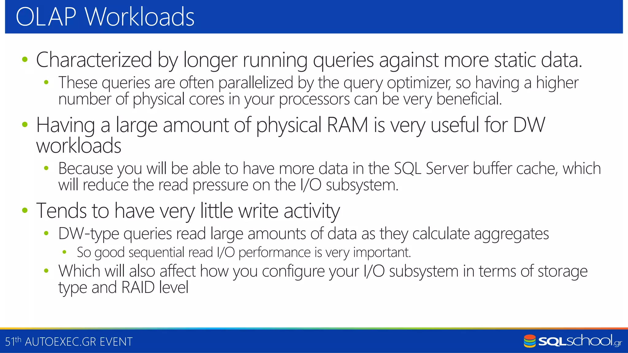51th AUTOEXEC.GR EVENT • Characterized by longer running queries against more static data. • These queries are often parallelized by the query optimizer, so having a higher number of physical cores in your processors can be very beneficial. • Having a large amount of physical RAM is very useful for DW workloads • Because you will be able to have more data in the SQL Server buffer cache, which will reduce the read pressure on the I/O subsystem. • Tends to have very little write activity • DW-type queries read large amounts of data as they calculate aggregates • So good sequential read I/O performance is very important. • Which will also affect how you configure your I/O subsystem in terms of storage type and RAID level OLAP Workloads 