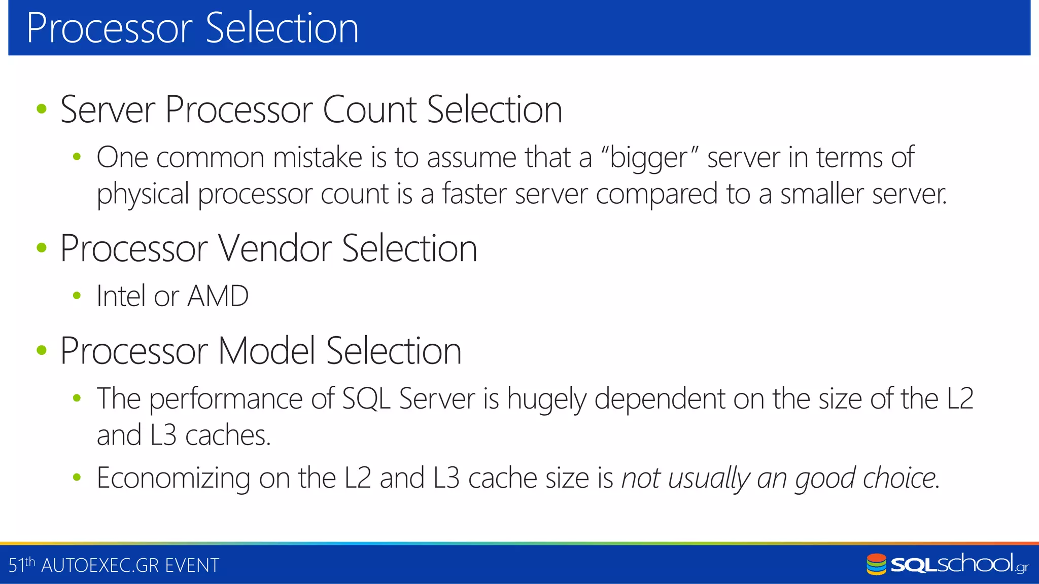 51th AUTOEXEC.GR EVENT • Server Processor Count Selection • One common mistake is to assume that a “bigger” server in terms of physical processor count is a faster server compared to a smaller server. • Processor Vendor Selection • Intel or AMD • Processor Model Selection • The performance of SQL Server is hugely dependent on the size of the L2 and L3 caches. • Economizing on the L2 and L3 cache size is not usually an good choice. Processor Selection 
