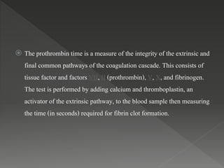  The prothrombin time is a measure of the integrity of the extrinsic and
final common pathways of the coagulation cascade. This consists of
tissue factor and factors VII, II (prothrombin), V, X, and fibrinogen.
The test is performed by adding calcium and thromboplastin, an
activator of the extrinsic pathway, to the blood sample then measuring
the time (in seconds) required for fibrin clot formation.
 