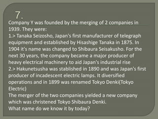 Company Y was founded by the merging of 2 companies in
1939. They were:
1.> Tanaka Seizosho, Japan's first manufacturer of telegraph
equipment and established by Hisashige Tanaka in 1875. In
1904 it's name was changed to Shibaura Seisakusho. For the
next 30 years, the company became a major producer of
heavy electrical machinery to aid Japan's industrial rise
2.> Hakunetsusha was stablished in 1890 and was Japan's first
producer of incadescent electric lamps. It diversified
operations and in 1899 was renamed Tokyo Denki(Tokyo
Electric)
The merger of the two companies yielded a new company
which was christened Tokyo Shibaura Denki.
What name do we know it by today?
 