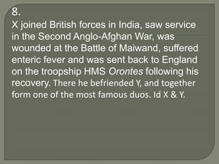 8.
X joined British forces in India, saw service
in the Second Anglo-Afghan War, was
wounded at the Battle of Maiwand, suffered
enteric fever and was sent back to England
on the troopship HMS Orontes following his
recovery. There he befriended Y, and together
form one of the most famous duos. Id X & Y.
 