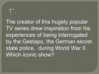 The creator of this hugely popular
TV series drew inspiration from his
experiences of being interrogated
by the Gestapo, the German secret
state police, during World War II.
Which iconic show?
 