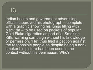 Indian health and government advertising
officials approved his photograph – complete
with a graphic showing his lungs filling with
black tar – to be used on packets of popular
Gold Flake cigarettes as part of a „Smoking
Kills‟ warning campaign without his knowledge
or permission. “He” thus filed a petition against
the responsible people as despite being a non-
smoker his picture has been used in the
context without his permission. Who?
 