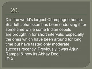 X is the world's largest Champagne house.
Scarlett Johansson has been endorsing it for
some time while some Indian cebels
are brought in for short intervals. Especially
the ones which have been around for long
time but have tasted only moderate
success recently. Previously it was Arjun
Rampal & now its Abhay Deol.
ID X.
 