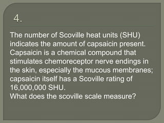 The number of Scoville heat units (SHU)
indicates the amount of capsaicin present.
Capsaicin is a chemical compound that
stimulates chemoreceptor nerve endings in
the skin, especially the mucous membranes;
capsaicin itself has a Scoville rating of
16,000,000 SHU.
What does the scoville scale measure?
 