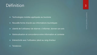 Définition
 Technologies mobiles appliquées au tourisme
 Nouvelle forme d’accès aux informations touristiques
 Liberté de l’utilisateur de réserver, s’informer, donner son avis
 Géolocalisation et concordance entre information et contexte
 Interactivité avec l’utilisateur placé au rang d’acteur
 Tendances
3
 