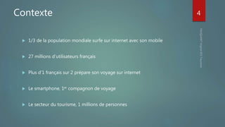 Contexte
 1/3 de la population mondiale surfe sur internet avec son mobile
 27 millions d’utilisateurs français
 Plus d’1 français sur 2 prépare son voyage sur internet
 Le smartphone, 1er compagnon de voyage
 Le secteur du tourisme, 1 millions de personnes
4
 