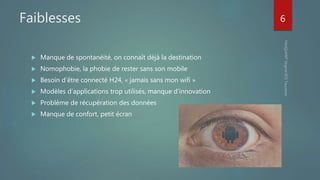 Faiblesses
 Manque de spontanéité, on connaît déjà la destination
 Nomophobie, la phobie de rester sans son mobile
 Besoin d’être connecté H24, « jamais sans mon wifi »
 Modèles d’applications trop utilisés, manque d’innovation
 Problème de récupération des données
 Manque de confort, petit écran
6
 