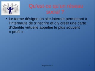 Préparation C2i 2
Qu’est-ce qu’un réseau
social ?
● Le terme désigne un site internet permettant à
l’internaute de s’inscrire et d’y créer une carte
d’identité virtuelle appelée le plus souvent
« profil ».
 