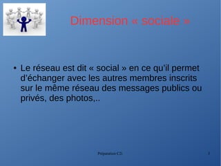 Préparation C2i 3
Dimension « sociale »
● Le réseau est dit « social » en ce qu’il permet
d’échanger avec les autres membres inscrits
sur le même réseau des messages publics ou
privés, des photos,..
 