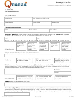 Pre-­Application
                                                                                                         This application is subject to review and approval



     Fax: (770) 305-­0080
     Email: applications@qnanza.com




     Business Information:

     Business Name:                                                 Street Address, City, State, and Zip:



     Business Website:                                              Business Phone:                               Business Email:




     Customer Contact Information:
     Name:                                                   Phone Number:                                   Email Address:



     Best Time To Be Reached: Please provide a specific time frame, such as Monday and Tuesday 1-­3 PM. Times are in EST. Example if
     you choose 9 AM -­ 11 AM and you are in PST, you will receive a call between 6 AM and 8 AM PST.

     Times:                                                                     Days:

         9 AM -­ 11 AM      11AM -­ 1 PM      1 PM -­ 3 PM      3 PM -­ 5 PM        Monday        Tuesday         Wednesday         Thursday     Friday


                                Outside patio            We have the                  We offer the             Only red light           We have been
                                dining with full         newest deluxe                newest body              therapy bed in           rated the top
                                view.                    spa and                      sculpting and            town.
                                                         pedicure chairs              laser techniques                                  camp, 3 years
     Highlight Examples:                                 in town.                     available.                                        running.


     Highlight: Please list what sets your business apart. See examples above.




                                Shampoo, hair-­cut, and blow-­                 $59 for dental cleaning, exam,           $20 for $50 worth of food and
     Offer Examples:            dry for $55. ($133 value)                      and x-­rays. ($305 value)                beverages, excluding alcohol,
                                                                                                                        at ABC Restaurant.


     Offer: The face value of your coupon must be a minimum of $15 and be discounted by at least 50% off the retail value. Your offer must
     be in even dollar amounts only, for example your offer cannot be $30.95. Your offer must include retail value, discount value, and the
     goods/services being offered. Discounts cannot be applied to the sale of alcohol.

                                                                                                                       Retail Value:

                                                                                                                       Discount:



                                Expires December 31, 2011. Limit               Limit 1 coupon per table. Dine-­          Coupon not valid with any
     Fine Print Examples:       1 coupon per person, per visit.                in and carryout only.                     other offers.


     Fine Print: Please include the fine print of your offer.




     New Customer Expectations: Please provide a reasonable estimate of NEW customers your establishment can expect to service each
                                                                                                                                          peat customers.
     It is not our intent to strain your existing resources;; this initiative is meant to grow your business at a pace pleasurable for customers and staff.




Qnanza Pre-Application                                                    Page 1 of 2                                                                     05.27.2011
 