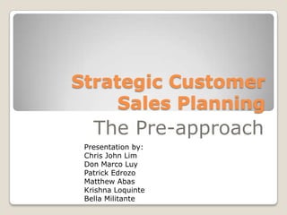 Strategic Customer
     Sales Planning
   The Pre-approach
 Presentation by:
 Chris John Lim
 Don Marco Luy
 Patrick Edrozo
 Matthew Abas
 Krishna Loquinte
 Bella Militante
 