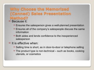Why Choose the Memorized
 (Canned) Sales Presentation
 Method?
 Because it:
    Ensures the salesperson gives a well-planned presentation
    Ensures all of the company’s salespeople discuss the same
     information
    Both aides and lends confidence to the inexperienced
     salesperson
 It is effective when:
    Selling time is short, as in door-to-door or telephone selling
    The product type is non-technical – such as books, cooking
     utensils, or cosmetics
 