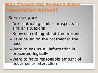 Why Choose the Formula Sales
Presentation Method?
• Because you:
  –Are contacting similar prospects in
   similar situations
  –Know something about the prospect
  –Have called on the prospect in the
   past
  –Want to ensure all information is
   presented logically
  –Want to have reasonable amount of
   buyer-seller interaction
 