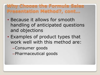 Why Choose the Formula Sales
Presentation Method?, cont…
• Because it allows for smooth
  handling of anticipated questions
  and objections
• Examples of product types that
  work well with this method are:
  –Consumer goods
  –Pharmaceutical goods
 