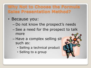 Why Not to Choose the Formula
Sales Presentation Method?
• Because you:
  – Do not know the prospect’s needs
  – See a need for the prospect to talk
    more
  – Have a complex selling situation
    such as:
    • Selling a technical product
    • Selling to a group
 