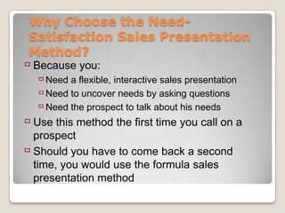Why Choose the Need-
 Satisfaction Sales Presentation
 Method?
 Because you:
     Need a flexible, interactive sales presentation
     Need to uncover needs by asking questions
     Need the prospect to talk about his needs
 Use this method the first time you call on a
  prospect
 Should you have to come back a second
  time, you would use the formula sales
  presentation method
 