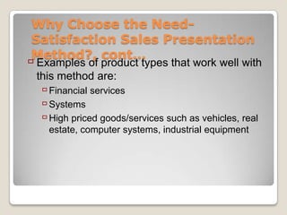 Why Choose the Need-
 Satisfaction Sales Presentation
 Method?, cont…
 Examples of product types that work well with
 this method are:
   Financial services
   Systems
   High priced goods/services such as vehicles, real
    estate, computer systems, industrial equipment
 