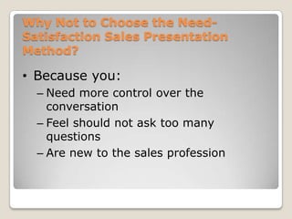 Why Not to Choose the Need-
Satisfaction Sales Presentation
Method?

• Because you:
  – Need more control over the
    conversation
  – Feel should not ask too many
    questions
  – Are new to the sales profession
 
