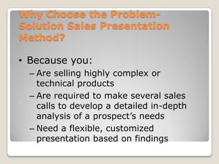 Why Choose the Problem-
Solution Sales Presentation
Method?

• Because you:
  – Are selling highly complex or
    technical products
  – Are required to make several sales
    calls to develop a detailed in-depth
    analysis of a prospect’s needs
  – Need a flexible, customized
    presentation based on findings
 