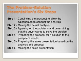 The Problem-Solution
Presentation’s Six Steps
Step 1 - Convincing the prospect to allow the
         salesperson to conduct the analysis
Step 2 - Making the actual analysis
Step 3 - Agreeing on the problems and determining
         that the buyer wants to solve the problem
Step 4 - Preparing the proposal for a solution to the
         prospect’s needs
Step 5 - Preparing the sales presentation based on the
         analysis and proposal
Step 6 - Making the sales presentation
 