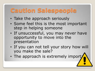 Caution Salespeople
• Take the approach seriously
• Some feel this is the most important
  step in helping someone
• If unsuccessful, you may never have
  opportunity to move into the
  presentation
• If you can not tell your story how will
  you make the sale?
• The approach is extremely important
 